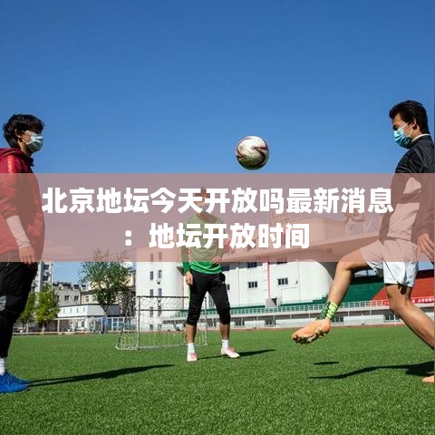 北京地坛今天开放吗最新消息：地坛开放时间 