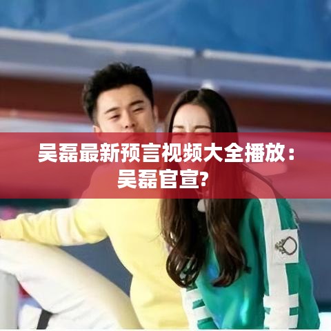 吴磊最新预言视频大全播放：吴磊官宣? 