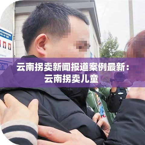 云南拐卖新闻报道案例最新：云南拐卖儿童 