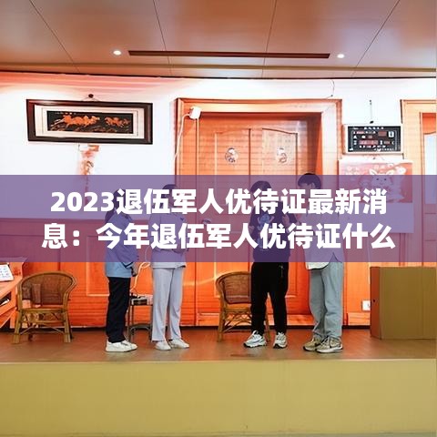 2023退伍军人优待证最新消息：今年退伍军人优待证什么时间发放 