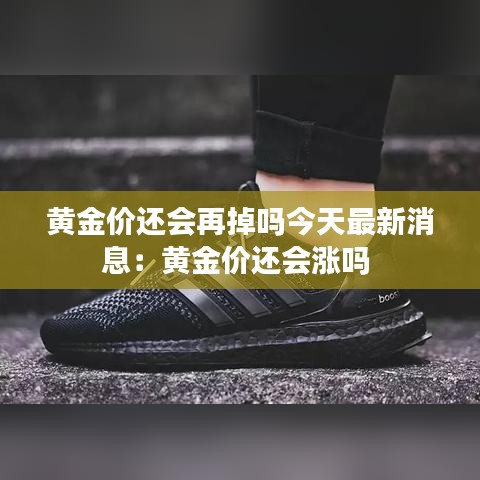 黄金价还会再掉吗今天最新消息：黄金价还会涨吗 