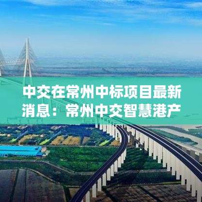 中交在常州中标项目最新消息：常州中交智慧港产业园 