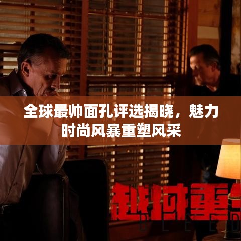 全球最帅面孔评选揭晓，魅力时尚风暴重塑风采