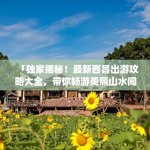 「独家揭秘！最新西昌出游攻略大全，带你畅游美丽山水间！」