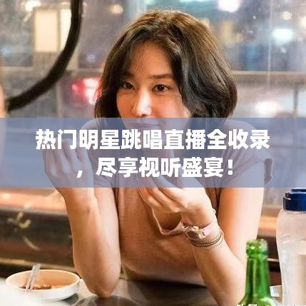 热门明星跳唱直播全收录，尽享视听盛宴！