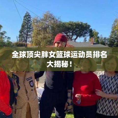 全球顶尖胖女篮球运动员排名大揭秘！