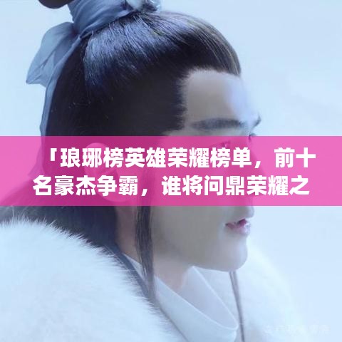 「琅琊榜英雄荣耀榜单，前十名豪杰争霸，谁将问鼎荣耀之巅？」