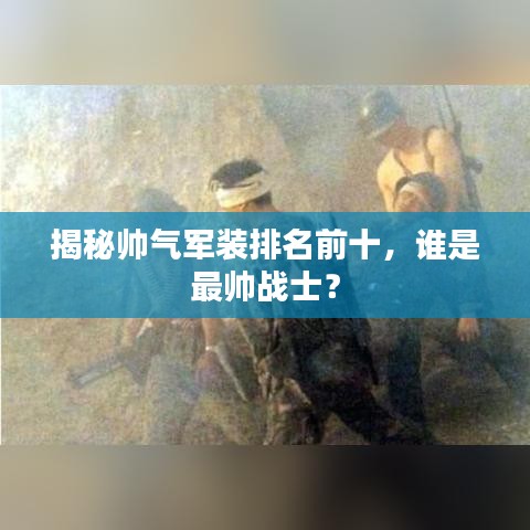 揭秘帅气军装排名前十，谁是最帅战士？