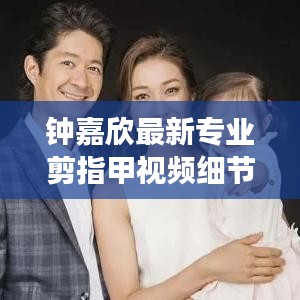 钟嘉欣最新专业剪指甲视频细节展现，专业与亲和力一览无遗