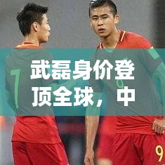 武磊身价登顶全球，中国足球迈入新纪元，世界排名第一里程碑